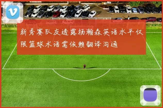 新秀赛队友透露杨瀚森英语水平仅限篮球术语需依赖翻译沟通