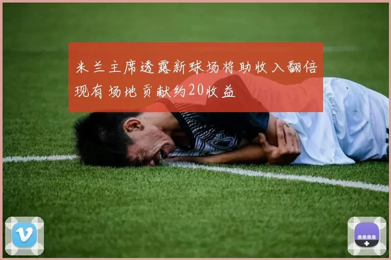 米兰主席透露新球场将助收入翻倍现有场地贡献约20收益