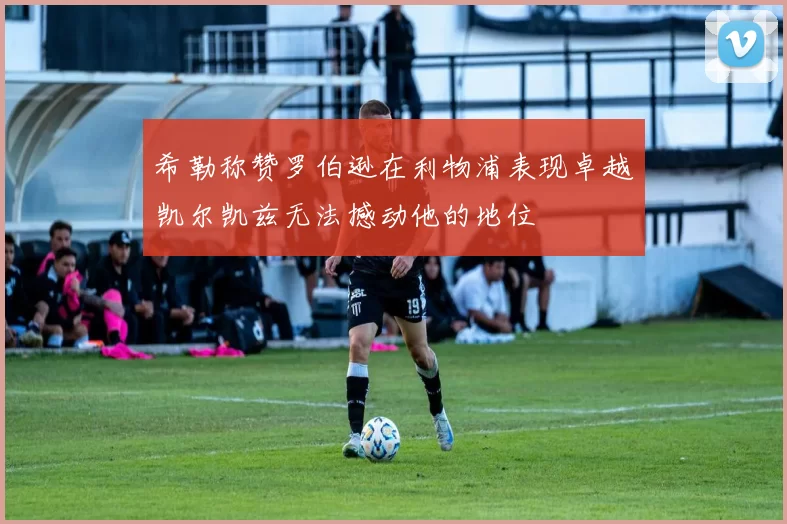 希勒称赞罗伯逊在利物浦表现卓越凯尔凯兹无法撼动他的地位