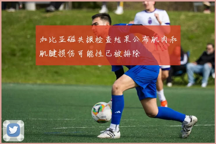 加比亚磁共振检查结果公布肌肉和肌腱损伤可能性已被排除
