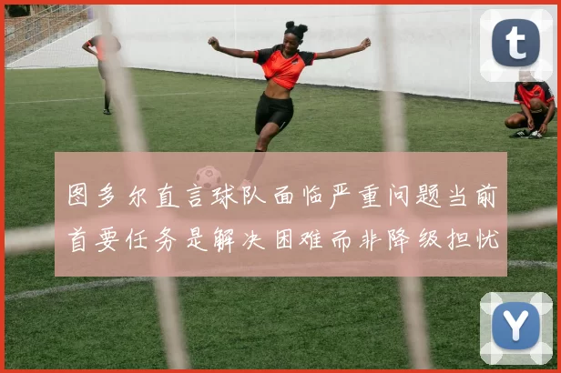 图多尔直言球队面临严重问题当前首要任务是解决困难而非降级担忧