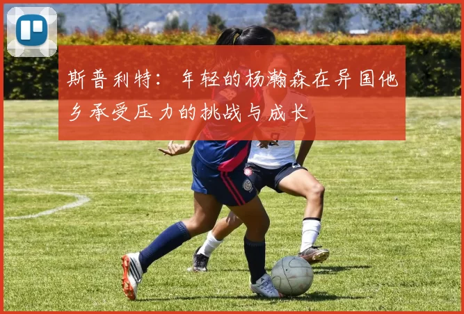 斯普利特：年轻的杨瀚森在异国他乡承受压力的挑战与成长