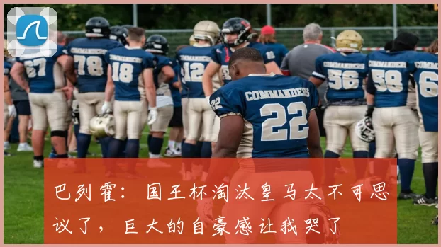 巴列霍：国王杯淘汰皇马太不可思议了，巨大的自豪感让我哭了