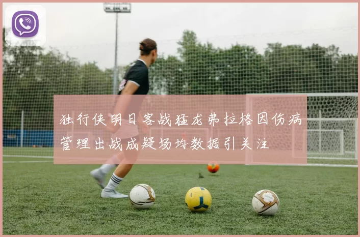 独行侠明日客战猛龙弗拉格因伤病管理出战成疑场均数据引关注