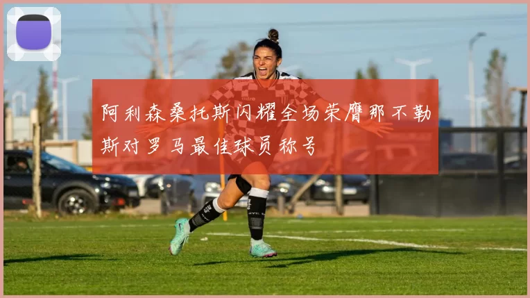 阿利森桑托斯闪耀全场荣膺那不勒斯对罗马最佳球员称号
