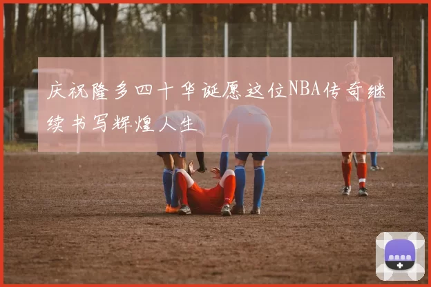 庆祝隆多四十华诞愿这位NBA传奇继续书写辉煌人生