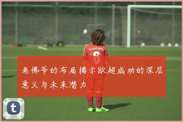 老佛爷的布局揭示欧超成功的深层意义与未来潜力