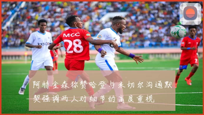阿特金森称赞哈登与米切尔沟通默契强调两人对细节的高度重视