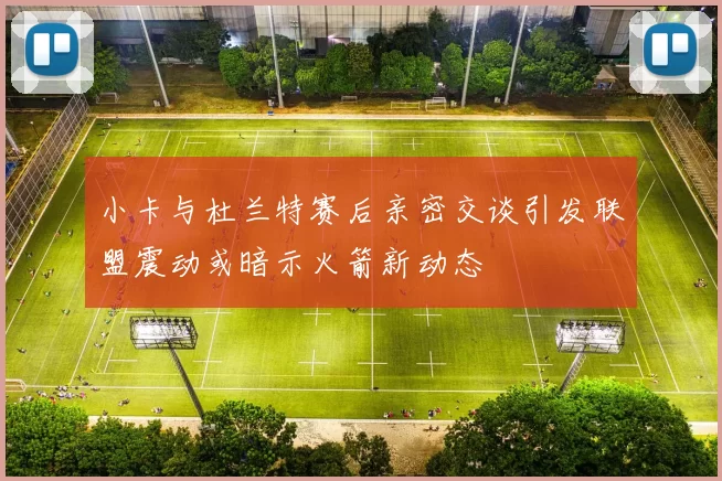 小卡与杜兰特赛后亲密交谈引发联盟震动或暗示火箭新动态