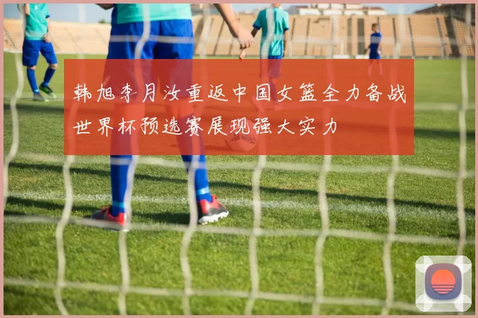 韩旭李月汝重返中国女篮全力备战世界杯预选赛展现强大实力