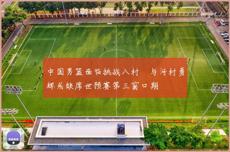 中国男篮面临挑战八村塁与河村勇辉或缺席世预赛第三窗口期