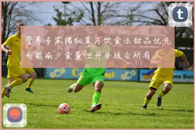 营养专家揭秘莱万饮食法甜品优先或能减少食量但并非适合所有人