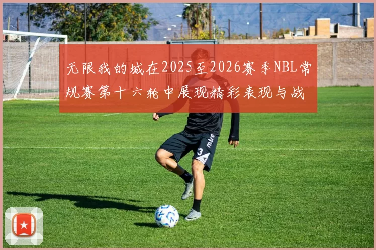 无限我的城在2025至2026赛季NBL常规赛第十六轮中展现精彩表现与战术分析