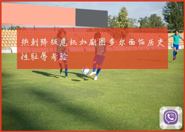 热刺降级危机加剧图多尔面临历史性耻辱考验