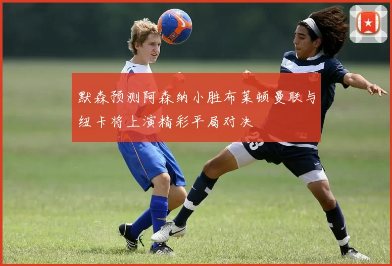 默森预测阿森纳小胜布莱顿曼联与纽卡将上演精彩平局对决