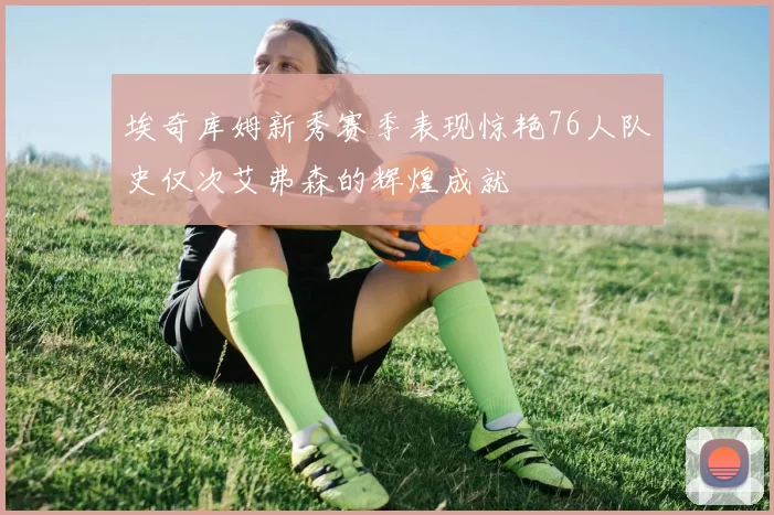 埃奇库姆新秀赛季表现惊艳76人队史仅次艾弗森的辉煌成就