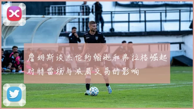 詹姆斯谈杰伦约翰逊和弗拉格崛起对特雷杨与浓眉交易的影响