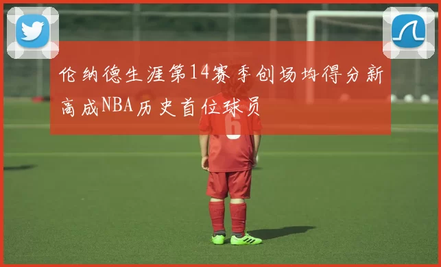 伦纳德生涯第14赛季创场均得分新高成NBA历史首位球员