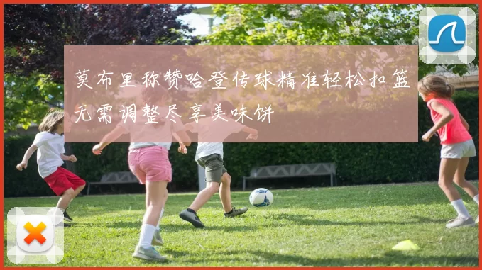 莫布里称赞哈登传球精准轻松扣篮无需调整尽享美味饼