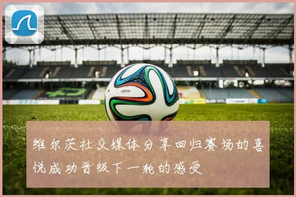维尔茨社交媒体分享回归赛场的喜悦成功晋级下一轮的感受