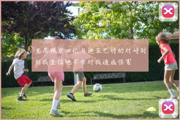 克尼佩尔回忆与迪亚巴特的对峙时刻我坚信他不会对我造成伤害