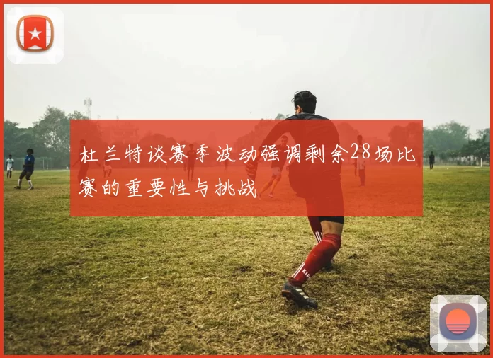 杜兰特谈赛季波动强调剩余28场比赛的重要性与挑战