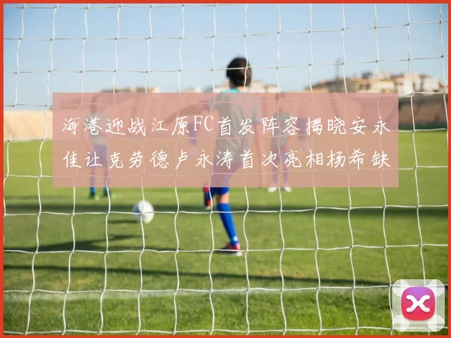 海港迎战江原FC首发阵容揭晓安永佳让克劳德卢永涛首次亮相杨希缺席