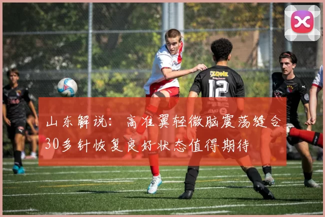山东解说：高准翼轻微脑震荡缝合30多针恢复良好状态值得期待